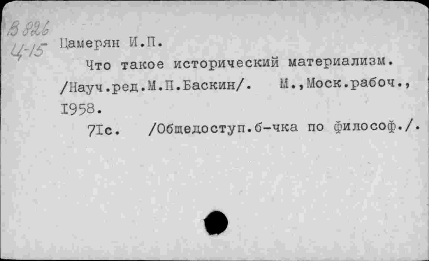 ﻿йш ц-/5
Цамерян И.П.
Что такое исторический материализм.
/Науч.ред.М.П.Баскин/. М.,Моск.рабоч., 1958.
71с. /Общедоступ.б-чка по философ./.